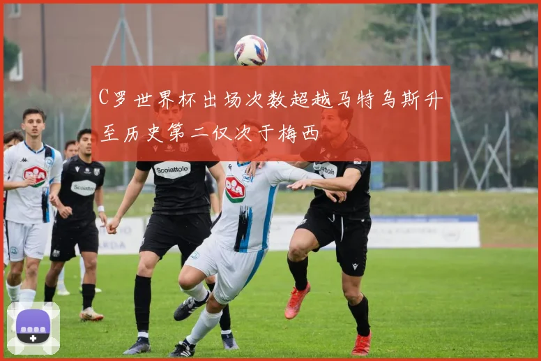C罗世界杯出场次数超越马特乌斯升至历史第二仅次于梅西